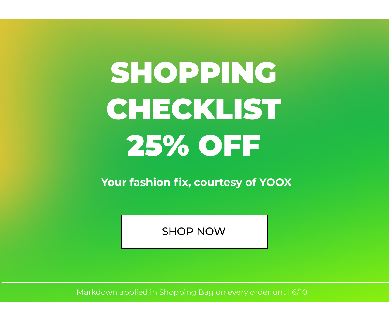 SHOPPING CHECKLIST 25% OFF Your fashion fix, courtesy of YOOX SHOP NOW Markdown applied in Shopping Bag on every order until 610. 