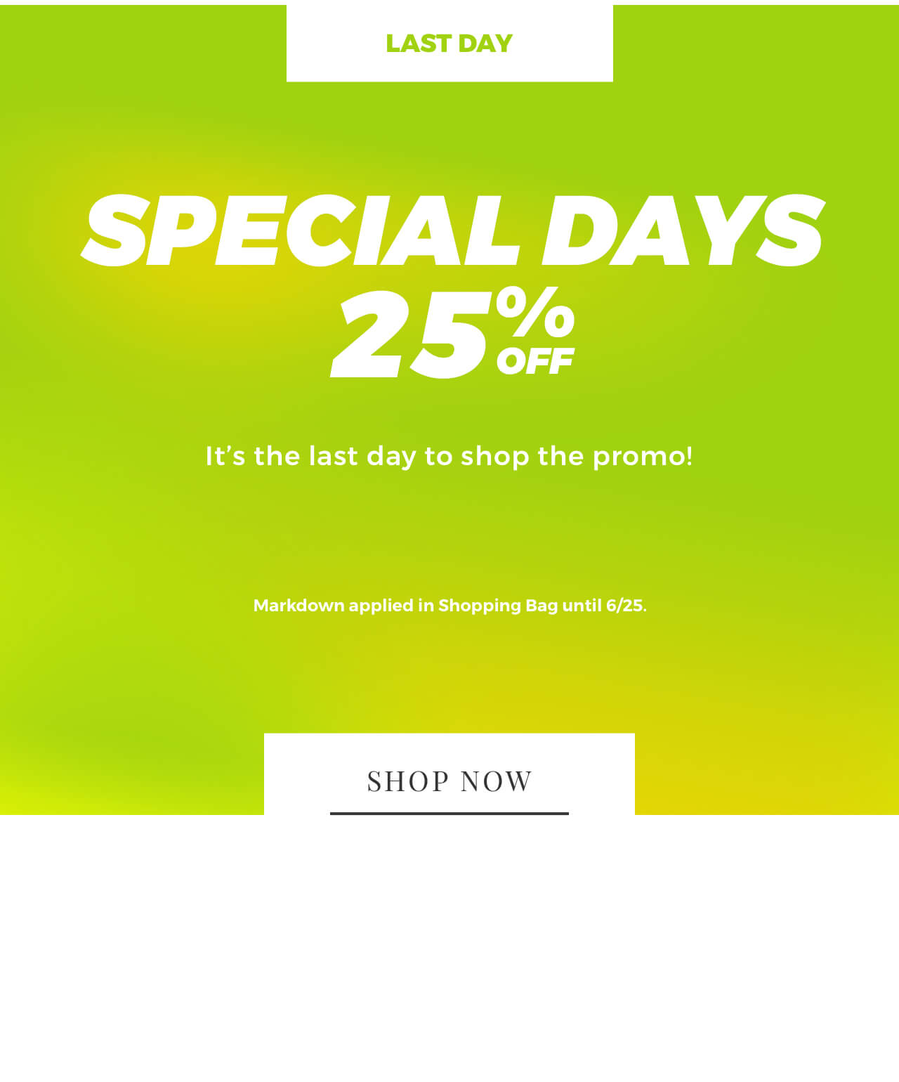SPECIAL DAYS 25% It's the last day to shop the promo! Markdown applied in Shopping Bag until 625. 